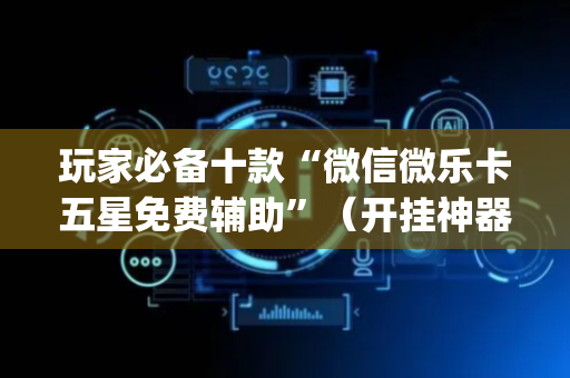 玩家必备十款“微信微乐卡五星免费辅助”（开挂神器下载)