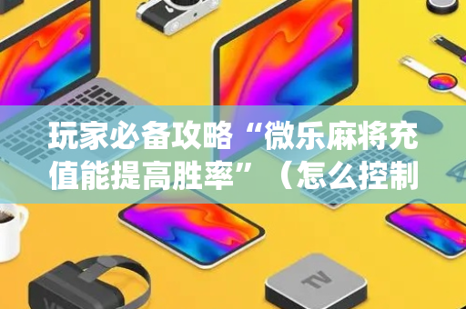 玩家必备攻略“微乐麻将充值能提高胜率”（怎么控制输赢)