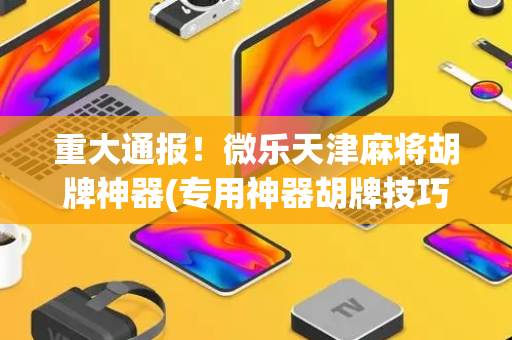 重大通报！微乐天津麻将胡牌神器(专用神器胡牌技巧)