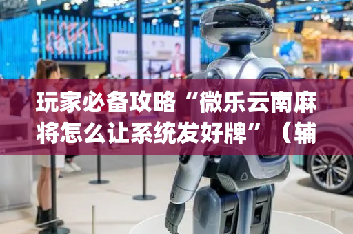 玩家必备攻略“微乐云南麻将怎么让系统发好牌”（辅助挂发牌规律)