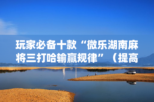 玩家必备十款“微乐湖南麻将三打哈输赢规律”（提高胜率技巧)