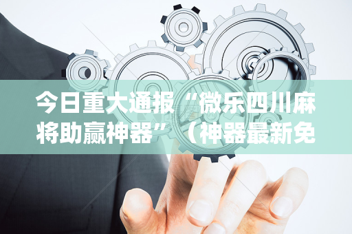 今日重大通报“微乐四川麻将助赢神器”（神器最新免费)