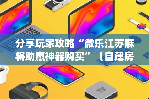分享玩家攻略“微乐江苏麻将助赢神器购买”（自建房怎么赢)