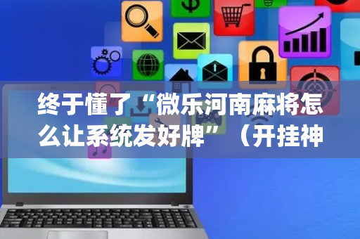 终于懂了“微乐河南麻将怎么让系统发好牌”（开挂神器下载)