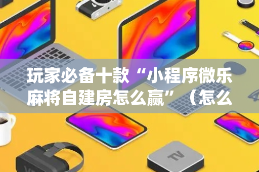 玩家必备十款“小程序微乐麻将自建房怎么赢”（怎么调胜率)
