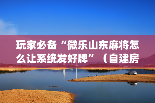 玩家必备“微乐山东麻将怎么让系统发好牌”（自建房怎么拿好牌)