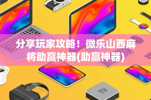 分享玩家攻略！微乐山西麻将助赢神器(助赢神器)