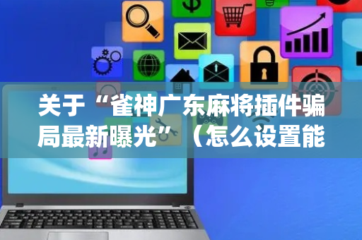 关于“雀神广东麻将插件骗局最新曝光”（怎么设置能有好牌)