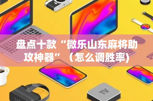 盘点十款“微乐山东麻将助攻神器”（怎么调胜率)