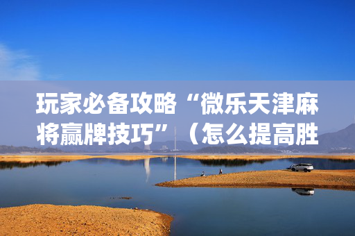玩家必备攻略“微乐天津麻将赢牌技巧”（怎么提高胜率)