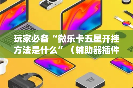 玩家必备“微乐卡五星开挂方法是什么”（辅助器插件)