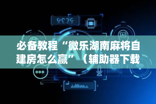 必备教程“微乐湖南麻将自建房怎么赢”（辅助器下载)