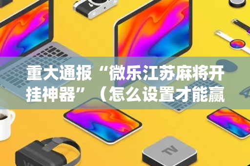 重大通报“微乐江苏麻将开挂神器”（怎么设置才能赢)