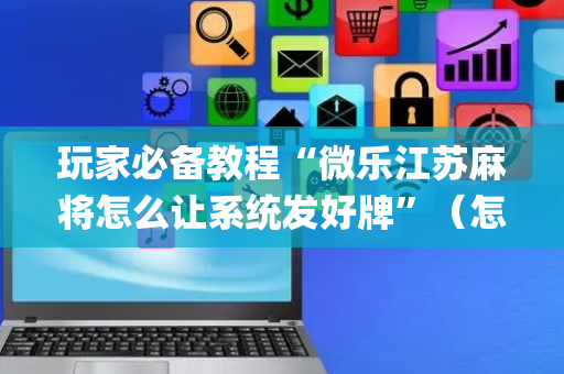 玩家必备教程“微乐江苏麻将怎么让系统发好牌”（怎么设置能有好牌)