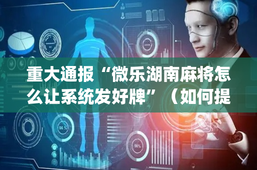 重大通报“微乐湖南麻将怎么让系统发好牌”（如何提高胜率)