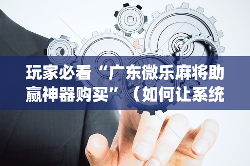 玩家必看“广东微乐麻将助赢神器购买”（如何让系统发好牌)