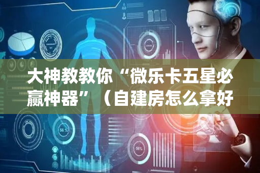 大神教教你“微乐卡五星必赢神器”（自建房怎么拿好牌)