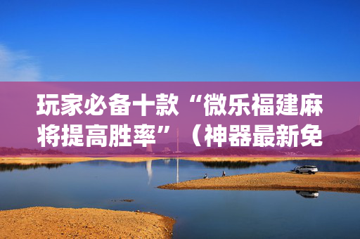 玩家必备十款“微乐福建麻将提高胜率”（神器最新免费)
