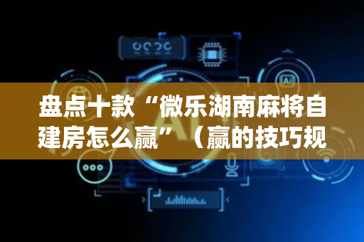 盘点十款“微乐湖南麻将自建房怎么赢”（赢的技巧规律)