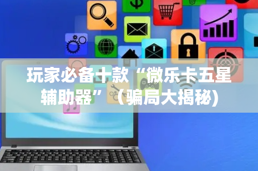 玩家必备十款“微乐卡五星辅助器”（骗局大揭秘)