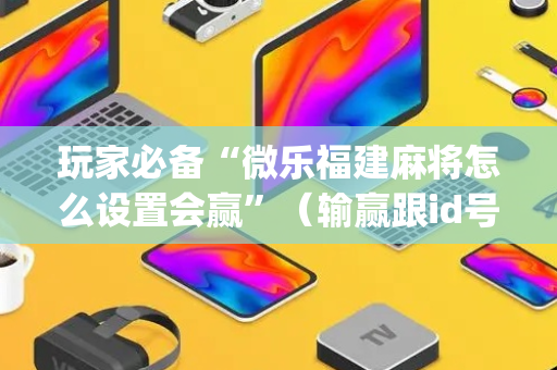 玩家必备“微乐福建麻将怎么设置会赢”（输赢跟id号有关系吗)