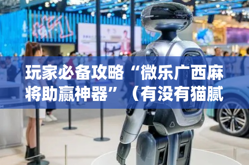 玩家必备攻略“微乐广西麻将助赢神器”（有没有猫腻)