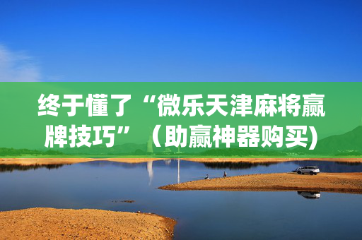 终于懂了“微乐天津麻将赢牌技巧”（助赢神器购买)