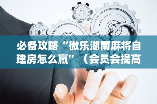 必备攻略“微乐湖南麻将自建房怎么赢”（会员会提高胜率吗)