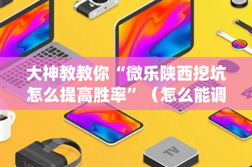 大神教教你“微乐陕西挖坑怎么提高胜率”（怎么能调好牌)