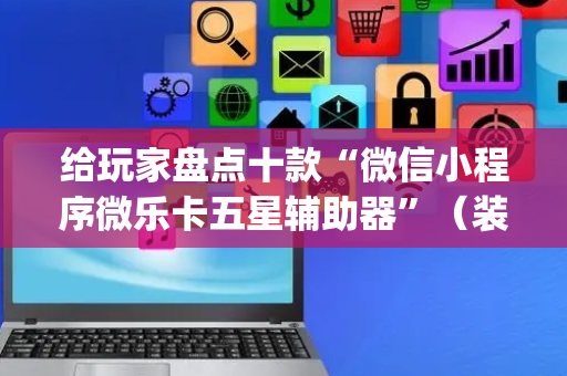给玩家盘点十款“微信小程序微乐卡五星辅助器”（装挂怎么安装)