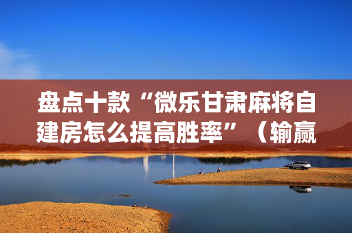 盘点十款“微乐甘肃麻将自建房怎么提高胜率”（输赢有什么规律)