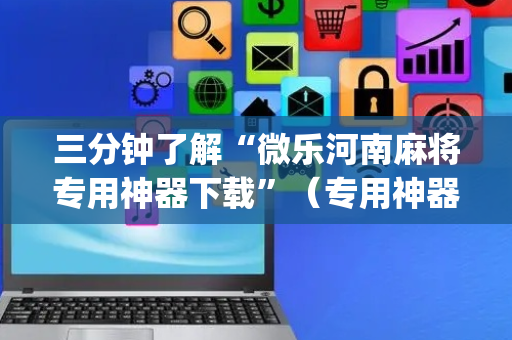 三分钟了解“微乐河南麻将专用神器下载”（专用神器下载)