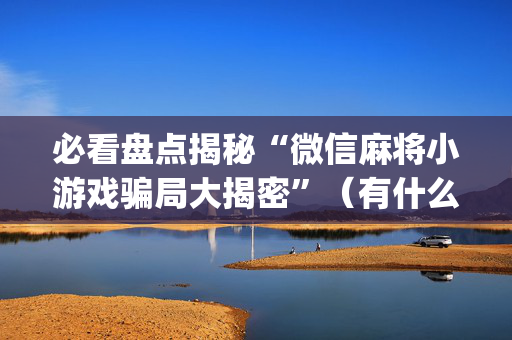 必看盘点揭秘“微信麻将小游戏骗局大揭密”（有什么诀窍)