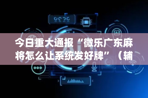 今日重大通报“微乐广东麻将怎么让系统发好牌”（辅助挂发牌规律)