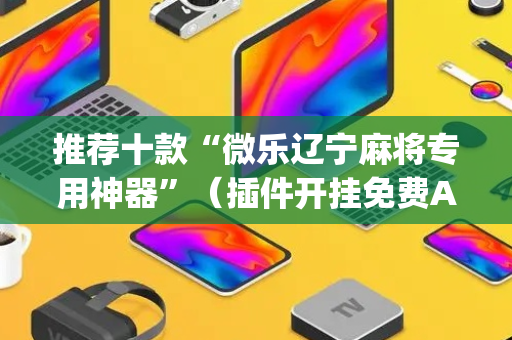 推荐十款“微乐辽宁麻将专用神器”（插件开挂免费AI)