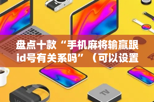 盘点十款“手机麻将输赢跟id号有关系吗”（可以设置输赢吗)