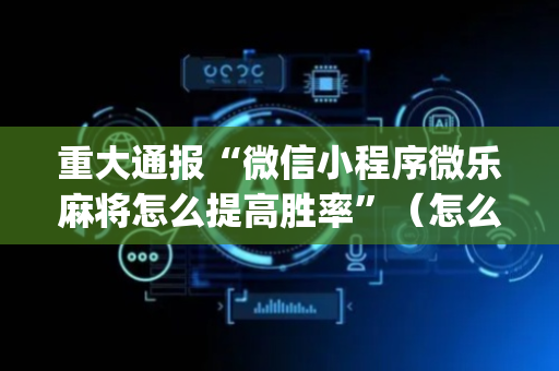重大通报“微信小程序微乐麻将怎么提高胜率”（怎么能得到好牌)