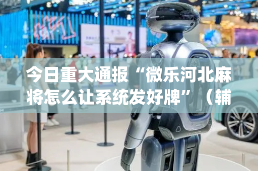 今日重大通报“微乐河北麻将怎么让系统发好牌”（辅助器下载)