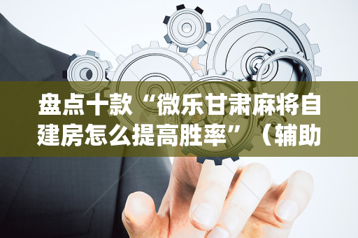 盘点十款“微乐甘肃麻将自建房怎么提高胜率”（辅助器下载)