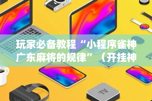 玩家必备教程“小程序雀神广东麻将的规律”（开挂神器下载)