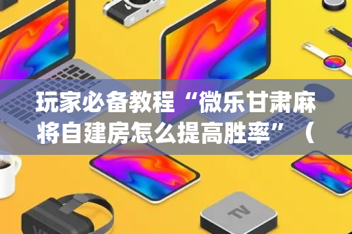 玩家必备教程“微乐甘肃麻将自建房怎么提高胜率”（怎么让系统给你发好牌)