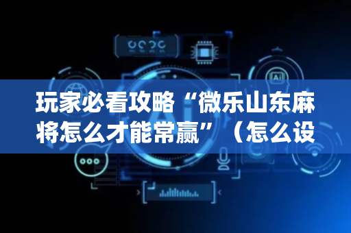 玩家必看攻略“微乐山东麻将怎么才能常赢”（怎么设置才能赢)