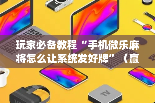玩家必备教程“手机微乐麻将怎么让系统发好牌”（赢的技巧规律)