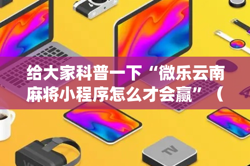 给大家科普一下“微乐云南麻将小程序怎么才会赢”（提高胜率技巧)