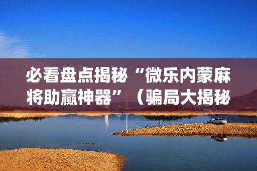 必看盘点揭秘“微乐内蒙麻将助赢神器”（骗局大揭秘)
