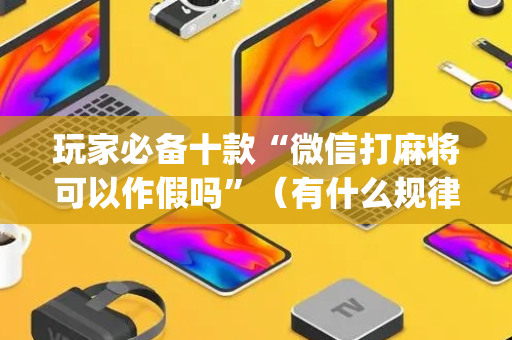 玩家必备十款“微信打麻将可以作假吗”（有什么规律)