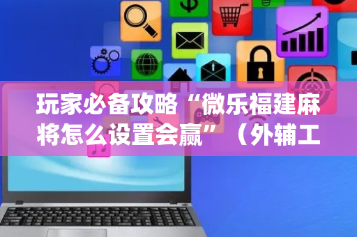 玩家必备攻略“微乐福建麻将怎么设置会赢”（外辅工具)