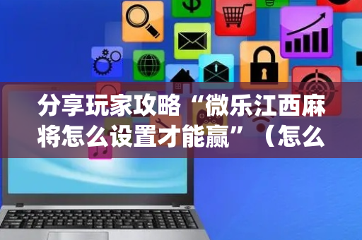 分享玩家攻略“微乐江西麻将怎么设置才能赢”（怎么能让牌好一点)