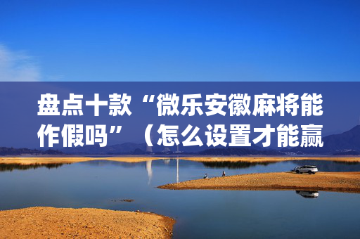 盘点十款“微乐安徽麻将能作假吗”（怎么设置才能赢)