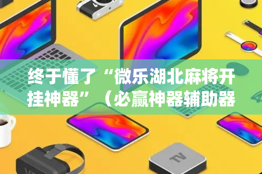终于懂了“微乐湖北麻将开挂神器”（必赢神器辅助器)